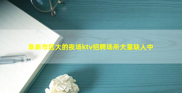 阜新市区大的夜场ktv招聘场所大量缺人中